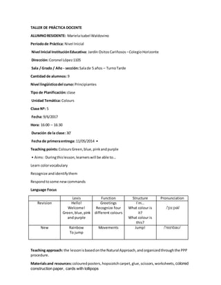 TALLER DE PRÁCTICA DOCENTE
ALUMNORESIDENTE: MarielaIsabel Waldovino
Períodode Práctica: Nivel Inicial
Nivel Inicial InstituciónEducativa: Jardín OsitosCariñosos –ColegioHorizonte
Dirección: Coronel López1105
Sala / Grado / Año - sección:Salade 5 años – TurnoTarde
Cantidad de alumnos: 9
Nivel lingüísticodel curso:Principiantes
Tipo de Planificación:clase
Unidad Temática: Colours
Clase Nº: 5
Fecha: 9/6/2017
Hora: 16:00 – 16:30
Duración de la clase: 30’
Fecha de primeraentrega: 11/05/2014 •
Teaching points:ColoursGreen,blue,pinkandpurple
• Aims: Duringthislesson,learnerswill be able to…
Learn colorvocabulary
Recognize andidentifythem
Respondtosome newcommands
Language Focus
Lexis Function Structure Pronunciation
Revision Hello!
Welcome!
Green,blue,pink
and purple
Greetings
Recognize four
different colours
I´m…
What colour is
it?
What colour is
this?
/'pɜ:pəl/
New Rainbow
To jump
Movements Jump! /'reɪnbəʊ/
Teaching approach: the lessonisbasedonthe Natural Approach,andorganizedthroughthe PPP
procedure.
Materialsand resources:colouredposters,hopscotchcarpet,glue,scissors,worksheets, colored
construction paper, cards with lollipops
 