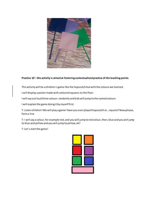 Practice 10´: thisactivity is aimedat fosteringcontextualizedpractice of the teaching points
Thisactivitywill be achildren`sgame like the hopscotchbutwiththe colourswe learned.
I will display apostermade withcolouredsquares onthe floor.
I will sayoutloudthree colours randomlyandkidswill jumptothe namedcolours
I will explainthe game doingitbymyself first.
T: Listenchildren!We will playagame!Have youeverplayedhopscotchor…rayuela?Now please,
forma line
T: I will saya colour,for example red,and youwill jumptoredcolour,then,blue andyouwill jump
to blue andyellowandyouwill jumptoyellow,ok?
T: Let´s start the game!
 