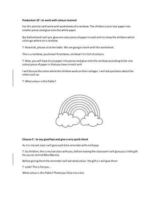 Production 10´: to work with colours learned
For thisactivityIwill workwithworksheetsof arainbow.The childrencutor tear paperinto
smallerpiecesandglue ontothe white paper.
But beforehandIwill pre-glueone colorpiece of paperin eacharch to show the childrenwhich
colorsgo where ona rainbow.
T: Nowkids,please sitatthe table.We are goingto work withthisworksheet.
Thisis a rainbow,youknow?A rainbow,rainbow!!Itisfull of colours.
T: Now,youwill have tocut paper intopiecesandglue ontothe rainbow accordingtothe one
colourpiece of paperin thatyou have in each arch
I will discussthe colorswhilethe childrenworkontheircollages. Iwill askquestionsaboutthe
colorssuch as:
T: What colour isthisPablo?
Closure 5´: to say good bye and give a very quick check
As itis mylast classI will give eachkida reminderwithalollipop
T: So children,thisismylastclass withyou,before leavingthe classroomIwill giveyoua little gift
for youto remind MissMariela.
Before givingthemthe reminderIwill askwhatcolour the giftis I will give them
T: Look! This is foryou…
What colouris thisPablo?Thankyou!Give me a kiss
 