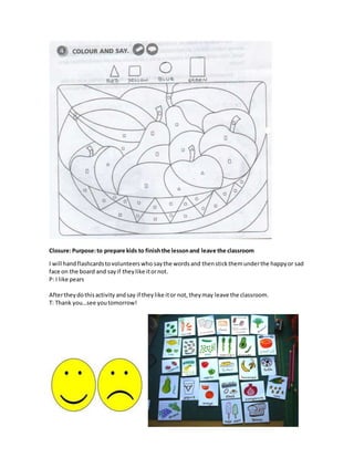 Closure:Purpose:to prepare kids to finishthe lessonand leave the classroom
I will handflashcardstovolunteerswho saythe words and thenstickthemunderthe happyor sad
face on the board and sayif theylike itornot.
P: I like pears
Aftertheydothisactivity andsay if theylike itor not, theymay leave the classroom.
T: Thank you…see youtomorrow!
 