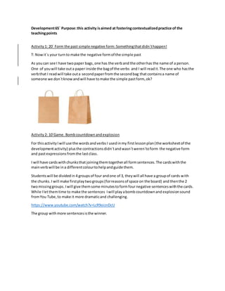 Development65´ Purpose:this activity isaimed at fosteringcontextualizedpractice of the
teachingpoints
Activity1: 20´ Form the past simple negative form:Somethingthatdidn´thappen!
T: Nowit´s your turn to make the negative formof the simple past
As youcan see I have twopaper bags,one has the verb and the otherhas the name of a person.
One of youwill take out a paper inside the bagof the verbs and I will readit.The one who hasthe
verbthat I readwill take outa secondpaperfromthe secondbag that containsa name of
someone we don´tknowand will have tomake the simple pastform, ok?
Activity2: 10´Game. Bombcountdownandexplosion
For thisactivityIwill use the wordsandverbs I usedinmy firstlessonplan(the worksheetof the
developmentactivity) plusthe contractionsdidn´tandwasn´tweren´toform the negative form
and pastexpressionsfromthe lastclass.
I will have cardswithchunksthat joiningthemtogetherall formsentences.The cardswiththe
mainverbwill be ina differentcolourtohelpandguide them.
Studentswill be dividedin 4 groupsof four andone of 3, theywill all have a groupof cards with
the chunks. I will make firstplaytwogroups(forreasonsof space on the board) and thenthe 2
twomissinggroups. Iwill give themsome minutestoformfour negative sentenceswiththe cards.
While Iletthemtime to make the sentences Iwill play abombcountdownand explosionsound
fromYou Tube,to make it more dramaticand challenging.
https://www.youtube.com/watch?v=LcR9oiznDcU
The group withmore sentencesisthe winner.
 