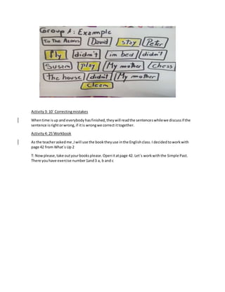 Activity3: 10´ Correctingmistakes
Whentime isup and everybody hasfinished,theywill readthe sentenceswhilewe discussif the
sentence isrightorwrong,if itis wrongwe correct ittogether.
Activity4: 25´Workbook
As the teacheraskedme ,Iwill use the booktheyuse inthe Englishclass.I decidedtoworkwith
page 42 from What´s Up 2
T: Nowplease,take outyourbooksplease.Openitatpage 42. Let´s workwiththe Simple Past.
There youhave exercise number1and3 a, b and c
 