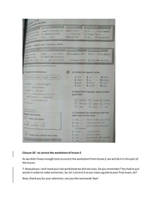 Closure 10´: to correct the worksheetof lesson2
As we didn´thave enoughtime tocorrect the worksheetfromlesson2,we will doitin thispart of
the lesson.
T: Nowplease,Iwill needyourlastworksheetwe did lastclass.Doyouremember?Youhad to put
wordsin orderto make sentences.So,let´scorrectitsoyou have a guide toyour final exam, ok?
Now,thankyoufor your attention,see youthe nextweek! Bye!
 