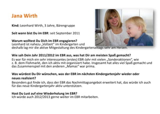 Jana Wirth
Kind: Leonhard Wirth, 3 Jahre, Bärengruppe
Seit wann bist Du im EBR: seit September 2011
Warum wolltest Du Dich im EBR engagieren?
Leonhard ist nahezu „Vollzeit“ im Kindergarten und
deshalb lag mir die aktive Mitgestaltung des Kindergartenalltags sehr am Herzen.
Wie sah Dein Jahr 2011/2012 im EBR aus, was hat Dir am meisten Spaß gemacht?
Es war für mich ein sehr interessantes (erstes) EBR-Jahr mit vielen „Sonderaktionen“, wie
z. B. dem Flohmarkt, den ich aktiv mit organisiert habe. Insgesamt hat alles viel Spaß gemacht und
das Zusammenspiel mit den anderen „Mamas“ war prima.
Was würdest Du Dir wünschen, was der EBR im nächsten Kindergartenjahr wieder oder
neues realisiert?
Besonders gut finde ich, dass der EBR das Nachmittagsangebot erweitert hat, das würde ich auch
für das neue Kindergartenjahr aktiv unterstützen.
Hast Du Lust auf eine Wiederholung im EBR?
Ich würde auch 2012/2013 gerne weiter im EBR mitarbeiten.
 