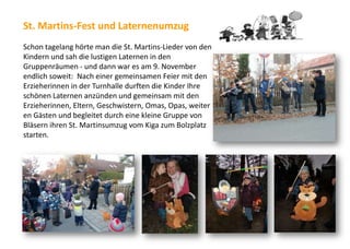 St. Martins-Fest und Laternenumzug
Schon tagelang hörte man die St. Martins-Lieder von den
Kindern und sah die lustigen Laternen in den
Gruppenräumen - und dann war es am 9. November
endlich soweit: Nach einer gemeinsamen Feier mit den
Erzieherinnen in der Turnhalle durften die Kinder Ihre
schönen Laternen anzünden und gemeinsam mit den
Erzieherinnen, Eltern, Geschwistern, Omas, Opas, weiter
en Gästen und begleitet durch eine kleine Gruppe von
Bläsern ihren St. Martinsumzug vom Kiga zum Bolzplatz
starten.
 