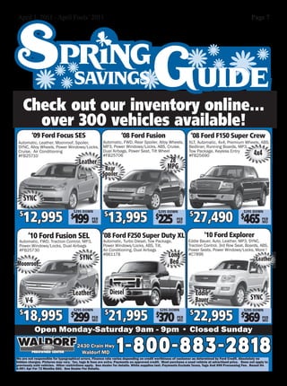 April 1, 2011 - April Fools’ 2011                                                                                                                   Page 7




      Check out our inventory online...
        over 300 vehicles available!
         ‘09 Ford Focus SES                                       ‘08 Ford Fusion                             ‘08 Ford F150 Super Crew
 Automatic, Leather, Moonroof, Spoiler,               Automatic, FWD, Rear Spoiler, Alloy Wheels,            XLT, Automatic, 4x4, Premium Wheels, ABS,
 SYNC, Alloy Wheels, Power Windows/Locks,             MP3, Power Windows/Locks, ABS, Cruise,                 Bedliner, Running Boards, MP3,
 Cruise, Air Conditioning
 #FB25710
                                                      Dual Airbags, Power Seat, Tilt Wheel
                                                      #FB25706
                                                                                                             Tow Package, Keyless Entry
                                                                                                             #FB25690                                 4x4
                                       Leather                                                  28
                                                       Rear                                    MPG
                                                      Spoiler


      SYNC

    12,995 199                                           13,995 225                                            27,490 465
                                    $295 DOWN                                                                                                  $295 DOWN
  $                               $                    $                                $
                                                                                         $295 DOWN
                                                                                                             $                                $
                                               PER                                                   PER                                                   PER
                                               MO                                                    MO                                                    MO



       ‘10 Ford Fusion SEL                            ‘08 Ford F250 Super Duty XL                                     ‘10 Ford Explorer
 Automatic, FWD, Traction Control, MP3,               Automatic, Turbo Diesel, Tow Package,                 Eddie Bauer, Auto, Leather, MP3, SYNC,
 Power Windows/Locks, Dual Airbags                    Power Windows/Locks, ABS, Tilt,                       Traction Control, 3rd Row Seat, Boards, ABS,
 #FB25730                                             Air Conditioning, Dual Airbags                        Power Seats, Power Windows/Locks, More !
                                       SYNC
                                                      #B6117B                                   Long        #C7896
                                                                                                 Bed                                                   Leather
Moonroof



                                   Leather                 Diesel                                                Eddie
      V-6                                                                                                        Bauer                             SYNC

    18,995 299                                             21,995 370                                            22,995 369
                                    $295 DOWN                                               $295 DOWN
  $                               $                    $                                $                    $                                $
                                                                                                                                               $295 DOWN
                                               PER                                                   PER                                                   PER
                                               MO                                                    MO                                                    MO

            Open Monday-Saturday 9am - 9pm • Closed Sunday
                                      2430 Crain Hwy
                                        Waldorf MD             1-800-883-2818
We are not responsible for typographical errors. Finance rate varies depending on credit worthiness of customer as determined by Ford Credit. Absolutely no
hidden charges. Pictures may vary. Tax, tags & fees are extra. Payments on approved credit. Must purchase a used vehicle at advertised price. Does not apply to
previously sold vehicles. Other restrictions apply. See dealer for details. While supplies last. Payments Exclude Taxes, Tags And $99 Processing Fee. Based On
6.99% Apr For 72 Months OAC. See Dealer For Details.
 