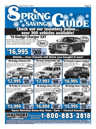 April 1, 2011 - April Fools’ 2011                                                                                                                      Page 9




                      Check out our inventory online...
                        over 300 vehicles available!
        ‘10 Dodge Charger SXT                                                                                                                      10 to
 Automatic, Alloy Wheels, Air Concitioning,
 Power Windows & Locks, Cruise, Tilt.                                                                                                             Choose!
 10 to choose from! #FB25580                                         Auto

      16,995 $269
                                                     $295 DOWN
   $
                                                                          PER
                                                                          MO
              Shhhh....Your friends will think you bought it new!
      ‘08 Dodge Dakota SXT                                  ‘08 Jeep Commander 4x4                             ‘08 Chrysler Aspen Limited
                                                          Auto. V8, Parking Sensors, Alloys,                   Automatic, Moonroof, PW/L,
 Automatic, V6, Alloy Wheels, Keyless Entry, MP3,         Dual Airbags, Roof Rack, MP3,            Reverse     Parking Sensors, MP3, Boards,
 Dual Airbags, Cruise, Tilt Wheel, ABS,                   PW/L, Privacy Glass, Power Seat          Sensors     Stability Control, More                Moonroof
 Power Windows/Locks, Extended Cab
 #B6391A                                   Alloys         #FB25564A                                            #A1513A




   MP3                                                         4x4

    12,995 221                                                 17,997 305                                        16,995 269
                                     $295 DOWN
  $                                 $                      $                                   $295 DOWN
                                                                                               $               $                                  $295 DOWN
                                                                                                                                                  $
                                                    PER                                                  PER                                                  PER
                                                    MO                                                   MO                                                   MO

       ‘08 Dodge Gr Caravan SE                                 ‘08 Dodge Nitro SXT 4x4                             ‘08 Dodge Ram 1500 SLT
  Automatic, Power Windows,                               Auto, 4x4, Power Windows/Locks,                      Auto, 5.7L V8 HEMI, Sirius, CD,
  Power Locks, AM/FM CD,                                  Stability Control, Privacy Glass,                    Alloys, Bedliner, Keyless, PW/L,        8 Ft
  Dual Sliding Doors, Tinted Glass
  #FB25742
                                         Stow ‘n Go       Keyless Entry, MP3, Alloy Wheels
                                                          #B0103A
                                                                                                   4x4         Airbags, Sliding Rear Window
                                                                                                               #P1401
                                                                                                                                                       Bed




      15,999 272                                             16,894 287                                            15,995 272
                                                                                               $295 DOWN                                          $295 DOWN
  $                                 $
                                     $295 DOWN
                                                           $                                   $               $                                  $
                                                    PER                                                  PER                                                  PER
                                                    MO                                                   MO                                                   MO

            Open Monday-Saturday 9am - 9pm • Closed Sunday
                                              2430 Crain Hwy
                                                Waldorf MD             1-800-883-2818
 We are not responsible for typographical errors. Finance rate varies depending on credit worthiness of customer as determined by Ford Credit. Absolutely no
 hidden charges. Pictures may vary. Tax, tags & fees are extra. Payments on approved credit. Must purchase a used vehicle at advertised price. Does not apply to
 previously sold vehicles. Other restrictions apply. See dealer for details. While supplies last. Payments Exclude Taxes, Tags And $99 Processing Fee. Based On
 6.99% Apr For 72 Months OAC. See Dealer For Details.
 