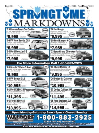Page 10                                                                                                         April 1, 2011 - April Fools’ 2011




  ‘95 Lincoln Town Car Cartier                                       Loaded
                                                                                   ‘04 Ford Ranger
  4.6 Liter, Power Windows/Locks, Sunroof,                                          Regular Cab, 2WD, 2.3 Liter, CD,
  Cruise, Tilt, Alloy Wheels                                                        Automatic, Great Gas Saver!

                                                                                       6,995
                                                                                                                            Auto
  $
      5,995               #LX10757B
                                                                                   $
                                                                                                               #B6355A

  ‘00 VW New Beetle GLS                                               Auto         ‘99 Ford Ranger X-Cab                                                  Gas
                                                                                                                                                         Saver
  2.0L Auto, 2-Door Hatchback, Leather,                                            2.5L Manual Transmission, AC,
  PW/L, Cruise, Tilt, Alloy Wheels                                                 Spray-in Bedliner, Rear Slider

  $
      6,995               #B5684A
                                                                                    $
                                                                                        7,989                #LX10718A

  ‘04 Ford Freestar SE                                                             ‘03 Jeep Grand Cherokee 4x4
  Minivan, 3.9L V6, Power Windows/Locks,                                           4.7L V8, Automatic, Power Windows/Locks,
  CD, Cruise, Tinted Glass                                                         Cruise, Tilt, Alloys, CD, Tow Package
                                                                                                                                Auto
  $
      7,995                   #FB25651A
                                                                                    $
                                                                                        9,995                     #FB25698


                      For More Information Call 1-800-883-2925
  ‘05 Mazda Tribute S 4x4                                                CD        ‘04 Chevy Malibu LT
  Automatic, 3.0 Liter, Power Windows/Locks,                                       Automatic, Leather, Sunroof, 3.6L V6,
  Cruise, Alloy Wheels, CD                                                         Power Windows/Locks, Cruise, Tilt

  $
      9,995                   #B6356A
                                                                                   $
                                                                                       9,995                 #FB25711
                                                                                                                           Sunroof


  ‘05 VW Beetle GLS                                                                ‘06 Dodge Gr Caravan                                                  3rd
  Convertible, 2 Door, Power Windows/Locks,                                        3rd Row Seat, 3.3 Liter, Cruise, Tilt, CD,                            Row
  Cruise, Tilt, Alloy Wheels, CD                                                   Power Windows/Locks, Alloy Wheels
  $
      10,995                 #B5597A                                 Convertible
                                                                                   $
                                                                                       10,995                     #B0227A

  ‘01 Ford E350 15 Passenger Van                                                   ‘07 Dodge Caliber SXT                                                 Alloys
  5.4L Auto, Power Windows/Locks, Cruise,                                          2.0 Liter, Cruise, Tilt, Alloys,
  Tilt, CD, 49k Miles, Will Not Last!                                              Power Windows/Locks


      11,395                                                                           11,495
                                                Must
  $                                             See!                               $
                               #B6391A2                                                                           #FB25723A

  ‘06 Ford F250 4x4                                                                ‘08 Ford Explorer XLT                                                3rd
                                                                                                                                                        Row
  Automatic, Regular Cab, 5.4 Liter,                                               Auto, 3rd Row, Alloy Wheels, CD,
  Sunroof, Snow Plow                                                               PW/L, Cruise, Tilt, Tinted Glass

  $
      13,995                  #B6102A
                                                                       4x4         $
                                                                                       14,995                     #2144A

            Open Monday-Saturday 9am - 9pm • Closed Sunday

                                                          1 - 8 0Crain- 8Waldorf MD2 9 2 5
                                                              2330
                                                                   0 Hwy 8 3 -
We are not responsible for typographical errors. Absolutely no hidden charges. Pictures may vary. Tax, tags & fees are extra. Must purchase a used vehicle at
advertised price. Does not apply to previously sold vehicles. Other restrictions apply. See dealer for details. Advertised vehicles subject to prior sale.
                                Visit our website at: www.waldorfford.com
 