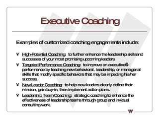 Executive Coaching Examples of customized coaching engagements include: High-Potential Coaching :  to further enhance the leadership skillsand successes of your most promising upcoming leaders. Targeted Performance Coaching :  to improve an executive’s performance by teaching new behavioral, leadership, or managerial skills that modify specific behaviors that may be impeding his/her success. New Leader Coaching :  to help new leaders clearly define their mission, gain buy-in, then implement action plans. Leadership Team Coaching :  strategic coaching to enhance the effectiveness of leadership teams through group and invidual consulting work. 