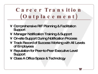 Career Transition (Outplacement) Comprehensive RIF Planning & Facilitation Support Manager Notification Training & Support On-site Support During Notification Process Track Record of Success Working with All Levels of Employees Reputation for Peer-to-Peer Executive Level Support Class A Office Space & Technology   