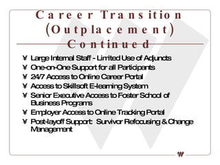 Career Transition (Outplacement) Continued Large Internal Staff - Limited Use of Adjuncts One-on-One Support for all Participants 24/7 Access to Online Career Portal Access to Skillsoft E-learning System Senior Executive Access to Foster School of Business Programs Employer Access to Online Tracking Portal Post-layoff Support:  Survivor Refocusing & Change Management 