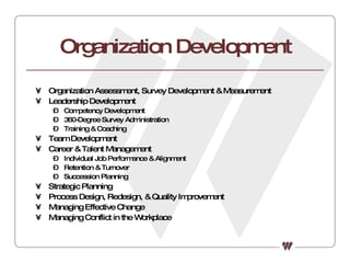 Organization Development Organization Assessment, Survey Development & Measurement Leadership Development Competency Development 360-Degree Survey Administration Training & Coaching Team Development Career & Talent Management Individual Job Performance & Alignment Retention & Turnover Succession Planning Strategic Planning Process Design, Redesign, & Quality Improvement Managing Effective Change Managing Conflict in the Workplace 