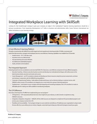 Integrated Workplace Learning with SkillSoft
 Looking for that breakthrough strategy to give your company an edge in the marketplace? Superior learning experiences should be a
 primary consideration. From leadership development, to IT skills, to business and administrative skills, Career Partners International can
 de ne and deliver on your learning strategy.




A Cost-E ective E-learning Platform
Through our partnership with SkillSoft, the world’s largest and most experienced e-learning provider, CPI o ers courseware and
books that help executives, managers and employees become more e ective. E-learning capabilities now available from CPI provide:
   •   Anytime access – 24 x 7, 365 days a year
   •   Anywhere access via a Web browser
   •   Any-pace learning and course refreshers
   •   Accredited and credentialed programs
   •   Audio, animation and simulations


The Integrated Approach
E-learning should never be considered an end unto itself. With CPI, it becomes a cost-e ective component of many di erent programs.
   •   Executive Coaching – Enhance executive business acumen and develop new motivational techniques with online access to the
       latest business books, executive summaries and courses.
   •   Career Management – Let CPI consultants evaluate and develop your future resources using time-proven assessments, seminars
       and training in conjunction with the SkillSoft learning platform.
   •   Corporate or Departmental Training – Easily address fundamental issues, such as diversity training or customer service, with
       SkillSoft’s online courses. CPI consultants can integrate one or more tracks into a group e-learning experience.
   •   Outplacement – Lend esteem to your company with both departing and remaining employees. Ask a CPI consultant to create an
       a ordable plan for making new skills available to transitioning employees.


The CPI Di erence
How does e-learning from CPI di er from implementing your own program?
   •   CPI Experience – CPI’s seasoned professionals have clear insight into your industry, as well as hands-on experience using
       SkillSoft’s resources.
   •   Integration, Integration, Integration – SkillSoft’s o -the-shelf resources are designed to complement the personalized programs and
       services your company receives from CPI.
   •   Flexibility and Accountability – From program design to course selection and delivery, CPI addresses your organization’s unique needs.
       We also o er live course delivery by our trainers. Regular, customized reports keep you informed of progress toward your goals.




Waldron & Company

www.waldronhr.com
 