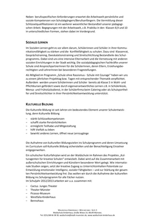 Neben berufsspezifischen Anforderungen erwartet die Arbeitswelt persönliche und
soziale Kompetenzen von Schulabgängern/Berufsanfängern. Die Vermittlung dieser
Schlüsselqualifikationen ist ein weiterer wesentlicher Bestandteil unserer pädagogi-
schen Arbeit. Begegnungen mit der Arbeitswelt, z.B. Praktika in den Klassen 8,9 und 10
in unterschiedlichen Formen, stehen dabei im Vordergrund.


SOZIALES LERNEN
Im Sozialen Lernen geht es vor allem darum, Schülerinnen und Schüler in ihrer Kommu-
nikationsfähigkeit zu stärken und die Konfliktfähigkeit zu schulen. Dazu sind Klassenrat,
Gesprächstraining, Deeskalationstraining und Streitschlichtung Bestandteile des Schul-
programms. Dabei sind uns eine intensive Elternarbeit und die Vernetzung mit anderen
sozialen Einrichtungen in der Stadt wichtig. Die sozialpädagogischen Fachkräfte unserer
Schule sind AnsprechpartnerInnen für die SchülerInnen, deren Eltern, Erziehungsbe-
rechtigten und LehrerInnen bei besonderen Fragestellungen.
Als Mitglied im Programm „Schule ohne Rassismus - Schule mit Courage“ haben wir uns
zu einem jährlichen Projekttag bzw. Tagen mit entsprechender Thematik verpflichtet.
Außerdem werden unsere Schülerinnen und Schüler bereits ab Klasse 5 in Wahl- und
Pflichtkursen gefördert sowie durch eigenverantwortliches Lernen z.B. in Schülerkiosk,
Mensa- und Frühstücksdienst, in der Schülerfirma beim Catering oder als Schulsporthel-
fer und Streitschlichter in ihrer Persönlichkeitsentwicklung unterstützt.


KULTURELLE BILDUNG
Die Kulturelle Bildung ist seit Jahren ein bedeutendes Element unserer Schulentwick-
lung, denn Kulturelle Bildung
−   stärkt Schlüsselkompetenzen
−   schafft starke Persönlichkeiten
−   ermöglicht Teilhabe und Mitgestaltung
−   hilft Vielfalt zu leben
−   bewirkt anderes Lernen, öffnet neue Lernzugänge


Die Aufnahme von kulturellen Bildungszielen ins Schulprogramm und deren Umsetzung
im Curriculum soll Kulturelle Bildung sicherstellen und der Benachteiligung Einzelner
entgegenwirken.
Ein schulischer Kulturfahrplan wird an der Waldschule im Rahmen des Projektes „Kul-
turagenten für kreative Schulen“ entwickelt. Dabei wird auf die Zusammenarbeit mit
außerschulischen Einrichtungen und Künstlern besonderer Wert gelegt. Wie internatio-
nale Studien zeigen, setzt der kreative Zugang zu Unterrichtsinhalten Potentiale zur
Entwicklung emotionaler Intelligenz, sozialer Fähigkeiten – und zur Stärkung der gesam-
ten Persönlichkeitsentwicklung frei. Das wollen wir durch die Aufnahme der kulturellen
Bildung ins Schulprogramm für alle Fächer nutzen.
Im Schuljahr 2012/2013 arbeiten wir u.a. zusammen mit:
−   Cactus Junges Theater
−   Theater Münster
−   Picasso-Museum
−   Westfalia-Kinderhaus
−   Bennohaus


                                WALDSCHULE KINDERHAUS – WER WIR SIND – SEITE 3
                           Waldschule Kinderhaus, Große Wiese 14, 48149 Münster,
            Tel. 0251/68 66 38 30, waldschule@stadt-muenster.de, www.waldschule-kinderhaus.de
 