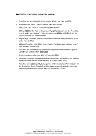 WAS SIE SONST NOCH ÜBER UNS WISSEN SOLLTEN:


−   Teilnahme am Modellprojekt „Selbstständige Schule“ von 2002 bis 2008
−   Schulinspektion (heute Qualitätsanalyse) 2005 (Pilotschule)
−   2008/2009: Erste Schule in Münster mit 60-Minutentakt
−   2008 und 2009 erster Platz im Kinder zum Olymp!-Wettbewerb mit den Produktio-
    nen „Respekt“ und „Balance“, Endrundenteilnehmer 2011 und 2012 in fester Ko-
    operation mit Cactus Junges Theater
−   Regelmäßige Teilnahme am Geschichtswettbewerb des Bundespräsidenten, 2010
    erster Preis für NRW
−   60 Jahre Menschenrechte 2008: Erster Platz im Wettbewerb der „Stiftung Lesen“
    und „Amnesty International“
−   Teilnahme am Projekt Bildungs- und Erziehungspartnerschaft der Serviceagentur
    „GANZTÄGIG LERNEN NRW“ 2009-2010
−   Bestenehrung durch das Land NRW im November 2011
−   Kooperation mit dem Symphonieorchester des Theaters Münster und vier anderen
    weiterführenden Schulen (Westside-Story 2010; Petruschka 2012)
−   Teilnahme am Modellprojekt „Kulturagenten für kreative Schulen“ im Netzwerk mit
    der Geschwister-Scholl-Realschule und der Uppenbergschule gefördert durch die
    Kulturstiftung des Bundes und die Mercatorstiftung (2011-2015)




                                WALDSCHULE KINDERHAUS – WER WIR SIND – SEITE 4
                           Waldschule Kinderhaus, Große Wiese 14, 48149 Münster,
            Tel. 0251/68 66 38 30, waldschule@stadt-muenster.de, www.waldschule-kinderhaus.de
 