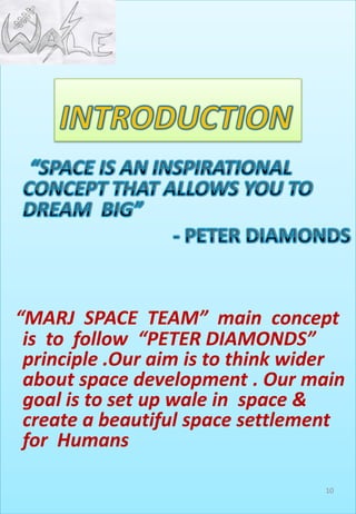 “MARJ SPACE TEAM” main concept
is to follow “PETER DIAMONDS”
principle .Our aim is to think wider
about space development . Our main
goal is to set up wale in space &
create a beautiful space settlement
for Humans
10
 