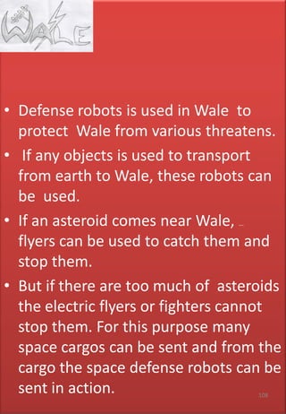 • Defense robots is used in Wale to
protect Wale from various threatens.
• If any objects is used to transport
from earth to Wale, these robots can
be used.
• If an asteroid comes near Wale, electric
flyers can be used to catch them and
stop them.
• But if there are too much of asteroids
the electric flyers or fighters cannot
stop them. For this purpose many
space cargos can be sent and from the
cargo the space defense robots can be
sent in action. 108
 