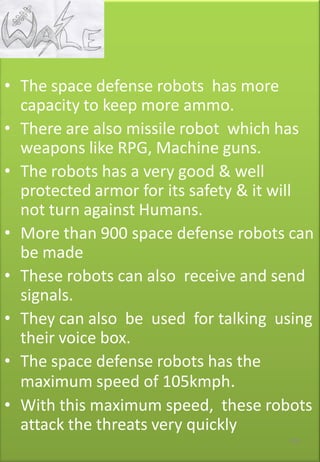 • The space defense robots has more
capacity to keep more ammo.
• There are also missile robot which has
weapons like RPG, Machine guns.
• The robots has a very good & well
protected armor for its safety & it will
not turn against Humans.
• More than 900 space defense robots can
be made
• These robots can also receive and send
signals.
• They can also be used for talking using
their voice box.
• The space defense robots has the
maximum speed of 105kmph.
• With this maximum speed, these robots
attack the threats very quickly
109
 