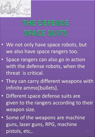 • We not only have space robots, but
we also have space rangers too.
• Space rangers can also go in action
with the defense robots, when the
threat is critical.
• They can carry different weapons with
infinite ammo[bullets].
• Different space defense suits are
given to the rangers according to their
weapon size.
• Some of the weapons are machine
guns, laser guns, RPG, machine
pistols, etc,. 113
 