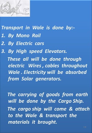 • JK
Transport in Wale is done by:-
1. By Mono Rail
2. By Electric cars
3. By High speed Elevators.
These all will be done through
electric Wires , cables throughout
Wale . Electricity will be absorbed
from Solar generators.
The carrying of goods from earth
will be done by the Cargo Ship.
The cargo ship will come & attach
to the Wale & transport the
materials it brought.
118
 