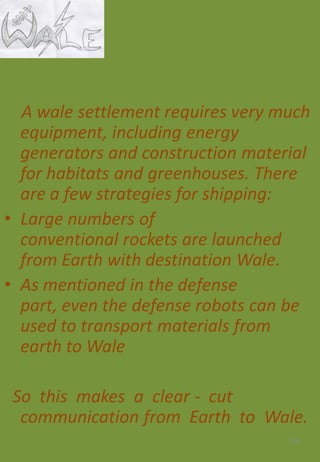 A wale settlement requires very much
equipment, including energy
generators and construction material
for habitats and greenhouses. There
are a few strategies for shipping:
• Large numbers of
conventional rockets are launched
from Earth with destination Wale.
• As mentioned in the defense
part, even the defense robots can be
used to transport materials from
earth to Wale
So this makes a clear - cut
communication from Earth to Wale.
124
 