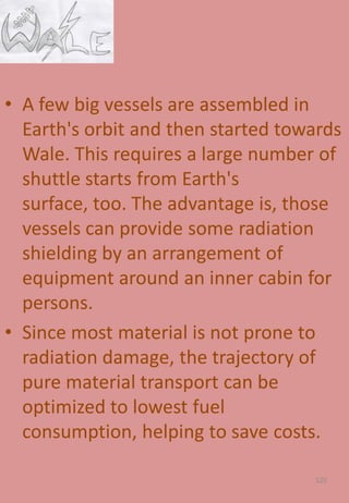• A few big vessels are assembled in
Earth's orbit and then started towards
Wale. This requires a large number of
shuttle starts from Earth's
surface, too. The advantage is, those
vessels can provide some radiation
shielding by an arrangement of
equipment around an inner cabin for
persons.
• Since most material is not prone to
radiation damage, the trajectory of
pure material transport can be
optimized to lowest fuel
consumption, helping to save costs.
125
 