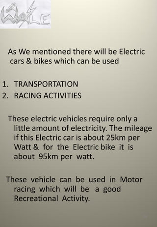 As We mentioned there will be Electric
cars & bikes which can be used
1. TRANSPORTATION
2. RACING ACTIVITIES
These electric vehicles require only a
little amount of electricity. The mileage
if this Electric car is about 25km per
Watt & for the Electric bike it is
about 95km per watt.
These vehicle can be used in Motor
racing which will be a good
Recreational Activity.
126
 