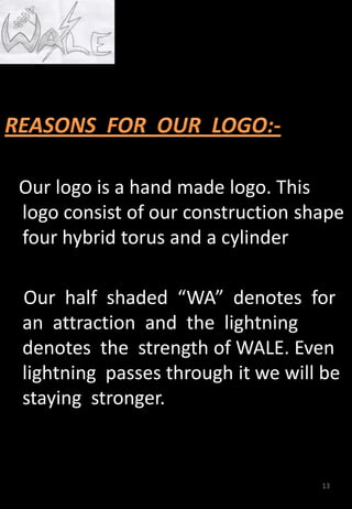 Our logo is a hand made logo. This
logo consist of our construction shape
four hybrid torus and a cylinder
Our half shaded “WA” denotes for
an attraction and the lightning
denotes the strength of WALE. Even
lightning passes through it we will be
staying stronger.
13
 