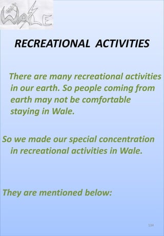 RECREATIONAL ACTIVITIES
There are many recreational activities
in our earth. So people coming from
earth may not be comfortable
staying in Wale.
So we made our special concentration
in recreational activities in Wale.
They are mentioned below:
134
 