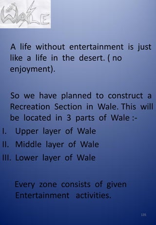 A life without entertainment is just
like a life in the desert. ( no
enjoyment).
So we have planned to construct a
Recreation Section in Wale. This will
be located in 3 parts of Wale :-
I. Upper layer of Wale
II. Middle layer of Wale
III. Lower layer of Wale
Every zone consists of given
Entertainment activities.
135
 