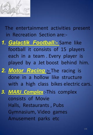 The entertainment activities present
in Recreation Section are:-
1. Galactik Football:- Same like
football it consists of 15 players
each in a team . Every player is
played by a Jet boost behind him.
2. Motor Racing :- The racing is
done in a hollow like structure
with a high class bikes electric cars.
3. MARJ Complex:-This complex
consists of Movie
Halls, Restaurants , Pubs
Gymnasium, Video games
Amusement parks etc
136
 