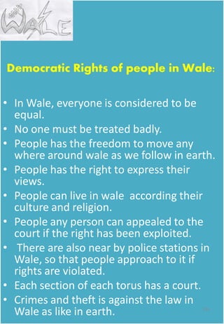 Democratic Rights of people in Wale:
• In Wale, everyone is considered to be
equal.
• No one must be treated badly.
• People has the freedom to move any
where around wale as we follow in earth.
• People has the right to express their
views.
• People can live in wale according their
culture and religion.
• People any person can appealed to the
court if the right has been exploited.
• There are also near by police stations in
Wale, so that people approach to it if
rights are violated.
• Each section of each torus has a court.
• Crimes and theft is against the law in
Wale as like in earth. 141
 