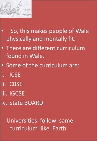 144
• So, this makes people of Wale
physically and mentally fit.
• There are different curriculum
found in Wale.
• Some of the curriculum are:
i. ICSE
ii. CBSE
iii. IGCSE
iv. State BOARD
Universities follow same
curriculum like Earth.
 