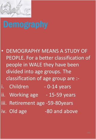 Demography
• DEMOGRAPHY MEANS A STUDY OF
PEOPLE. For a better classification of
people in WALE they have been
divided into age groups. The
classification of age group are :-
i. Children - 0-14 years
ii. Working age - 15-59 years
iii. Retirement age -59-80years
iv. Old age -80 and above
149
 