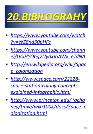 20.BIBILOGRAHY
• https://www.youtube.com/watch
?v=WZ8nd30pHFc
• https://www.youtube.com/chann
el/UClHYObg7UydxJoAWx_eTdNA
• http://en.wikipedia.org/wiki/Spac
e_colonization
• http://www.space.com/22228-
space-station-colony-concepts-
explained-infographic.html
• http://www.princeton.edu/~acha
ney/tmve/wiki100k/docs/Space_c
olonization.html
152
 