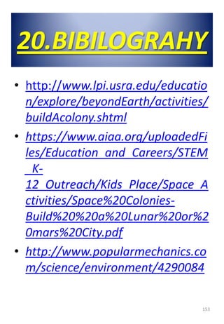 20.BIBILOGRAHY
• http://www.lpi.usra.edu/educatio
n/explore/beyondEarth/activities/
buildAcolony.shtml
• https://www.aiaa.org/uploadedFi
les/Education_and_Careers/STEM
_K-
12_Outreach/Kids_Place/Space_A
ctivities/Space%20Colonies-
Build%20%20a%20Lunar%20or%2
0mars%20City.pdf
• http://www.popularmechanics.co
m/science/environment/4290084
153
 