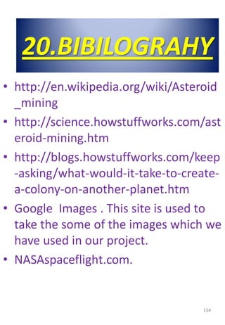• http://en.wikipedia.org/wiki/Asteroid
_mining
• http://science.howstuffworks.com/ast
eroid-mining.htm
• http://blogs.howstuffworks.com/keep
-asking/what-would-it-take-to-create-
a-colony-on-another-planet.htm
• Google Images . This site is used to
take the some of the images which we
have used in our project.
• NASAspaceflight.com.
154
20.BIBILOGRAHY
 