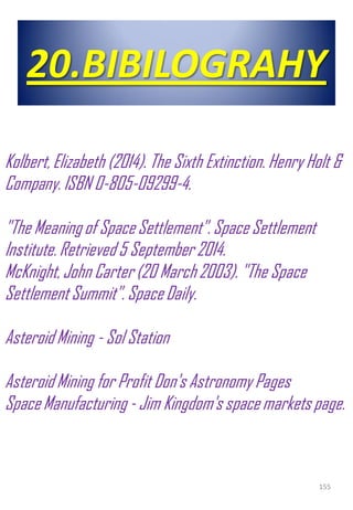 20.BIBILOGRAHY
155
Kolbert,Elizabeth (2014). The Sixth Extinction. Henry Holt &
Company. ISBN 0-805-09299-4.
"The Meaning of Space Settlement". Space Settlement
Institute. Retrieved 5 September 2014.
McKnight,John Carter (20 March 2003). "The Space
Settlement Summit". SpaceDaily.
Asteroid Mining - Sol Station
Asteroid Mining for Profit Don's Astronomy Pages
SpaceManufacturing - Jim Kingdom's space markets page.
 