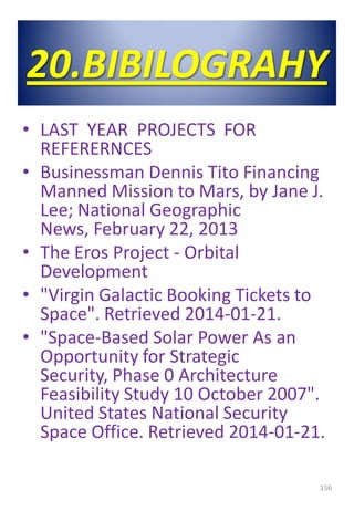 20.BIBILOGRAHY
• LAST YEAR PROJECTS FOR
REFERERNCES
• Businessman Dennis Tito Financing
Manned Mission to Mars, by Jane J.
Lee; National Geographic
News, February 22, 2013
• The Eros Project - Orbital
Development
• "Virgin Galactic Booking Tickets to
Space". Retrieved 2014-01-21.
• "Space-Based Solar Power As an
Opportunity for Strategic
Security, Phase 0 Architecture
Feasibility Study 10 October 2007".
United States National Security
Space Office. Retrieved 2014-01-21.
156
 