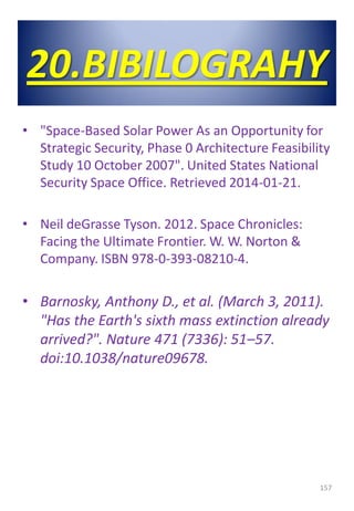 20.BIBILOGRAHY
• "Space-Based Solar Power As an Opportunity for
Strategic Security, Phase 0 Architecture Feasibility
Study 10 October 2007". United States National
Security Space Office. Retrieved 2014-01-21.
• Neil deGrasse Tyson. 2012. Space Chronicles:
Facing the Ultimate Frontier. W. W. Norton &
Company. ISBN 978-0-393-08210-4.
• Barnosky, Anthony D., et al. (March 3, 2011).
"Has the Earth's sixth mass extinction already
arrived?". Nature 471 (7336): 51–57.
doi:10.1038/nature09678.
157
 