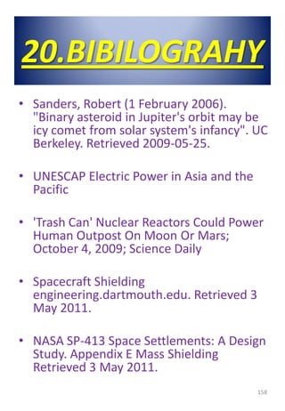 20.BIBILOGRAHY
• Sanders, Robert (1 February 2006).
"Binary asteroid in Jupiter's orbit may be
icy comet from solar system's infancy". UC
Berkeley. Retrieved 2009-05-25.
• UNESCAP Electric Power in Asia and the
Pacific
• 'Trash Can' Nuclear Reactors Could Power
Human Outpost On Moon Or Mars;
October 4, 2009; Science Daily
• Spacecraft Shielding
engineering.dartmouth.edu. Retrieved 3
May 2011.
• NASA SP-413 Space Settlements: A Design
Study. Appendix E Mass Shielding
Retrieved 3 May 2011.
158
 