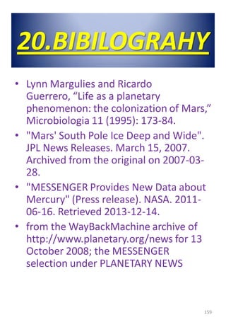 20.BIBILOGRAHY
• Lynn Margulies and Ricardo
Guerrero, “Life as a planetary
phenomenon: the colonization of Mars,”
Microbiologia 11 (1995): 173-84.
• "Mars' South Pole Ice Deep and Wide".
JPL News Releases. March 15, 2007.
Archived from the original on 2007-03-
28.
• "MESSENGER Provides New Data about
Mercury" (Press release). NASA. 2011-
06-16. Retrieved 2013-12-14.
• from the WayBackMachine archive of
http://www.planetary.org/news for 13
October 2008; the MESSENGER
selection under PLANETARY NEWS
159
 