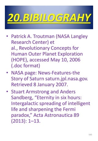 20.BIBILOGRAHY
• Patrick A. Troutman (NASA Langley
Research Center) et
al., Revolutionary Concepts for
Human Outer Planet Exploration
(HOPE), accessed May 10, 2006
(.doc format)
• NASA page: News-Features-the
Story of Saturn saturn.jpl.nasa.gov.
Retrieved 8 January 2007.
• Stuart Armstrong and Anders
Sandberg, “Eternity in six hours:
Intergalactic spreading of intelligent
life and sharpening the Fermi
paradox,” Acta Astronautica 89
(2013): 1–13.
160
 