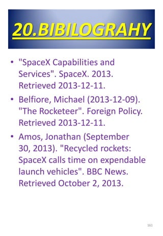 20.BIBILOGRAHY
• "SpaceX Capabilities and
Services". SpaceX. 2013.
Retrieved 2013-12-11.
• Belfiore, Michael (2013-12-09).
"The Rocketeer". Foreign Policy.
Retrieved 2013-12-11.
• Amos, Jonathan (September
30, 2013). "Recycled rockets:
SpaceX calls time on expendable
launch vehicles". BBC News.
Retrieved October 2, 2013.
161
 