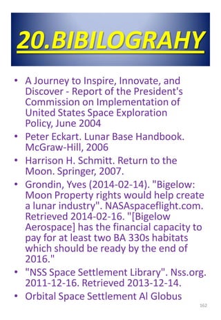 20.BIBILOGRAHY
• A Journey to Inspire, Innovate, and
Discover - Report of the President's
Commission on Implementation of
United States Space Exploration
Policy, June 2004
• Peter Eckart. Lunar Base Handbook.
McGraw-Hill, 2006
• Harrison H. Schmitt. Return to the
Moon. Springer, 2007.
• Grondin, Yves (2014-02-14). "Bigelow:
Moon Property rights would help create
a lunar industry". NASAspaceflight.com.
Retrieved 2014-02-16. "[Bigelow
Aerospace] has the financial capacity to
pay for at least two BA 330s habitats
which should be ready by the end of
2016."
• "NSS Space Settlement Library". Nss.org.
2011-12-16. Retrieved 2013-12-14.
• Orbital Space Settlement Al Globus
162
 