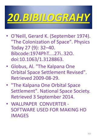 20.BIBILOGRAHY
• O'Neill, Gerard K. (September 1974).
"The Colonization of Space". Physics
Today 27 (9): 32–40.
Bibcode:1974PhT....27i..32O.
doi:10.1063/1.3128863.
• Globus, Al. "The Kalpana One
Orbital Space Settlement Revised".
Retrieved 2009-08-29.
• "The Kalpana One Orbital Space
Settlement". National Space Society.
Retrieved 3 September 2014.
• WALLPAPER CONVERTER -
SOFTWARE USED FOR MAKING HD
IMAGES
163
 