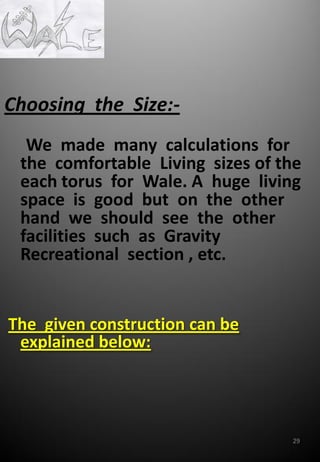 Choosing the Size:-
We made many calculations for
the comfortable Living sizes of the
each torus for Wale. A huge living
space is good but on the other
hand we should see the other
facilities such as Gravity
Recreational section , etc.
The given construction can be
explained below:
29
 