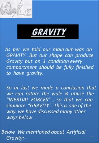 As per we told our main aim was on
GRAVITY . But our shape can produce
Gravity but on 1 condition every
compartment should be fully finished
to have gravity.
So at last we made a conclusion that
we can rotate the wale & utilize the
“INERTIAL FORCES” , so that we can
simulate “GRAVITY". This is one of the
way. we have discussed many other
ways below
Below We mentioned about Artificial
Gravity:- 42
GRAVITY
 