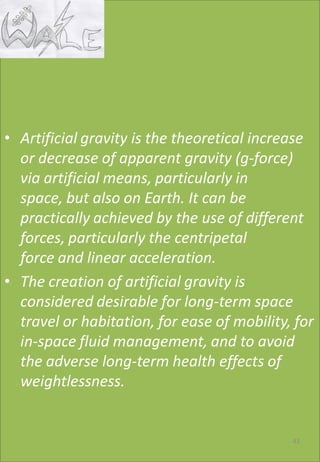 • Artificial gravity is the theoretical increase
or decrease of apparent gravity (g-force)
via artificial means, particularly in
space, but also on Earth. It can be
practically achieved by the use of different
forces, particularly the centripetal
force and linear acceleration.
• The creation of artificial gravity is
considered desirable for long-term space
travel or habitation, for ease of mobility, for
in-space fluid management, and to avoid
the adverse long-term health effects of
weightlessness.
43
 