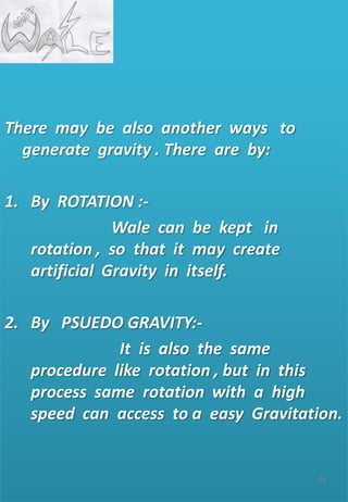 GRAVITY
There may be also another ways to
generate gravity . There are by:
1. By ROTATION :-
Wale can be kept in
rotation , so that it may create
artificial Gravity in itself.
2. By PSUEDO GRAVITY:-
It is also the same
procedure like rotation , but in this
process same rotation with a high
speed can access to a easy Gravitation.
44
 